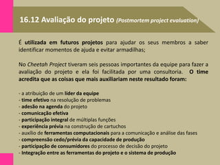 16.12 Avaliação do projeto (Postmortem project evaluation)
É utilizada em futuros projetos para ajudar os seus membros a saber
identificar momentos de ajuda e evitar armadilhas;
No Cheetah Project tiveram seis pessoas importantes da equipe para fazer a
avaliação do projeto e ela foi facilitada por uma consultoria. O time
acredita que as coisas que mais auxiliariam neste resultado foram:
- a atribuição de um líder da equipe
- time efetivo na resolução de problemas
- adesão na agenda do projeto
- comunicação efetiva
- participação integral de múltiplas funções
- experiência prévia na construção de cartuchos
- auxílio de ferramentas computacionais para a comunicação e análise das fases
- compreensão cedo/prévia da capacidade de produção
- participação de consumidores do processo de decisão do projeto
- Integração entre as ferramentas do projeto e o sistema de produção
 