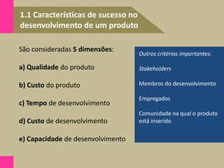 1.1 Características de sucesso no
desenvolvimento de um produto
Outros critérios importantes:
Stakeholders
Membros do desenvolvimento
Empregados
Comunidade na qual o produto
está inserido
São consideradas 5 dimensões:
a) Qualidade do produto
b) Custo do produto
c) Tempo de desenvolvimento
d) Custo de desenvolvimento
e) Capacidade de desenvolvimento
 