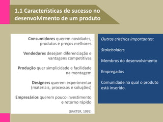 1.1 Características de sucesso no
desenvolvimento de um produto
Outros critérios importantes:
Stakeholders
Membros do desenvolvimento
Empregados
Comunidade na qual o produto
está inserido.
Consumidores querem novidades,
produtos e preços melhores
Vendedores desejam diferenciação e
vantagens competitivas
Produção quer simplicidade e facilidade
na montagem
Designers querem experimentar
(materiais, processos e soluções)
Empresários querem pouco investimento
e retorno rápido
(BAXTER, 1995)
 