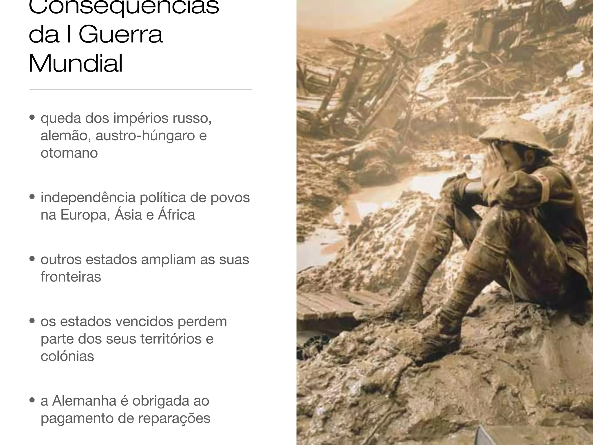 Consequências
da I Guerra
Mundial
• queda dos impérios russo,
alemão, austro-húngaro e
otomano
• independência política de povos
na Europa, Ásia e África
• outros estados ampliam as suas
fronteiras
• os estados vencidos perdem
parte dos seus territórios e
colónias
• a Alemanha é obrigada ao
pagamento de reparações