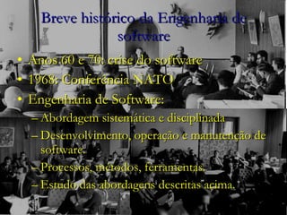 Breve histórico da Engenharia de software Anos 60 e 70: crise do software 1968: Conferência NATO Engenharia de Software: Abordagem sistemática e disciplinada Desenvolvimento, operação e manutenção de software. Processos, métodos, ferramentas. Estudo das abordagens descritas acima.  