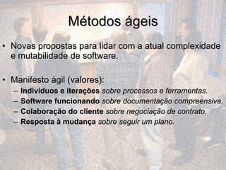 Métodos ágeis Novas propostas para lidar com a atual complexidade e mutabilidade de software. Manifesto ágil (valores): Indivíduos e iterações   sobre processos e ferramentas.  Software funcionando   sobre documentação compreensiva.   Colaboração do cliente   sobre negociação de contrato.  Resposta à mudança   sobre seguir um plano. 