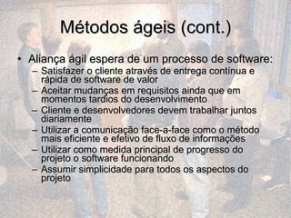 Métodos ágeis (cont.) Aliança ágil espera de um processo de software:  Satisfazer o cliente através de entrega contínua e rápida de software de valor Aceitar mudanças em requisitos ainda que em momentos tardios do desenvolvimento Cliente e desenvolvedores devem trabalhar juntos diariamente Utilizar a comunicação face-a-face como o método mais eficiente e efetivo de fluxo de informações Utilizar como medida principal de progresso do projeto o software funcionando Assumir simplicidade para todos os aspectos do projeto 