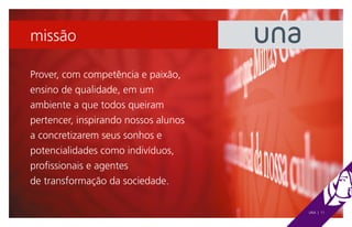 missão

Prover, com competência e paixão,
ensino de qualidade, em um
ambiente a que todos queiram
pertencer, inspirando nossos alunos
a concretizarem seus sonhos e
potencialidades como indivíduos,
profissionais e agentes
de transformação da sociedade.

                                      UNA | 11
 