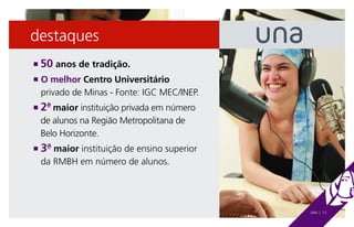 destaques
n   50 anos de tradição.
n  O melhor Centro Universitário
    privado de Minas - Fonte: IGC MEC/INEP.
n  2ª maior instituição privada em número
    de alunos na Região Metropolitana de
    Belo Horizonte.
n  3ª maior instituição de ensino superior
    da RMBH em número de alunos.




                                              UNA | 13
 