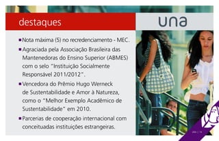 destaques
 Nota máxima (5) no recredenciamento - MEC.
n

 Agraciada pela Associação Brasileira das
n

 Mantenedoras do Ensino Superior (ABMES)
 com o selo “Instituição Socialmente
 Responsável 2011/2012”.
 Vencedora do Prêmio Hugo Werneck
n

 de Sustentabilidade e Amor à Natureza,
 como o “Melhor Exemplo Acadêmico de
 Sustentabilidade” em 2010.
 Parcerias de cooperação internacional com
n

 conceituadas instituições estrangeiras.
                                              UNA | 14
 