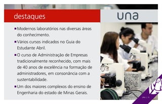 destaques
 Modernos laboratórios nas diversas áreas
n

 do conhecimento.
 Vários cursos indicados no Guia do
n

 Estudante Abril.
 O curso de Administração de Empresas
n

 tradicionalmente reconhecido, com mais
 de 40 anos de excelência na formação de
 administradores, em consonância com a
 sustentabilidade.
 Um dos maiores complexos do ensino de
n

 Engenharia do estado de Minas Gerais.
                                            UNA | 15
 
