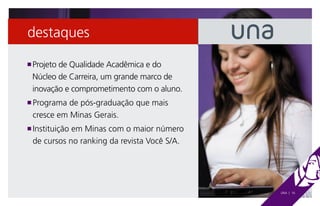 destaques

 Projeto de Qualidade Acadêmica e do
n

 Núcleo de Carreira, um grande marco de
 inovação e comprometimento com o aluno.
 Programa de pós-graduação que mais
n

 cresce em Minas Gerais.
 Instituição em Minas com o maior número
n

 de cursos no ranking da revista Você S/A.




                                             UNA | 16
 