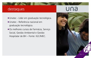 destaques

 Unatec - Líder em graduação tecnológica.
n

 Unatec - Referência nacional em
n

 graduação tecnológica.
 Os melhores cursos de Farmácia, Serviço
n

 Social, Gestão Ambiental e Gestão
 Hospitalar de BH – Fonte: IGC/MEC.




                                            UNA | 17
 