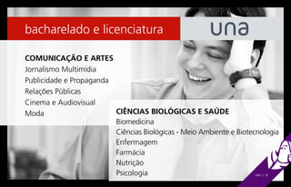 bacharelado e licenciatura

COMUNICAÇÃO E ARTES
Jornalismo Multimídia
Publicidade e Propaganda
Relações Públicas
Cinema e Audiovisual
Moda                     CIÊNCIAS BIOLÓGICAS E SAÚDE
                         Biomedicina
                         Ciências Biológicas - Meio Ambiente e Biotecnologia
                         Enfermagem
                         Farmácia
                         Nutrição
                         Psicologia                                 UNA | 20
 