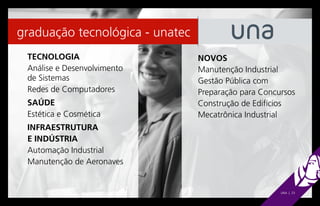 graduação tecnológica - unatec
 TECNOLOGIA                      NOVOS
 Análise e Desenvolvimento       Manutenção Industrial
 de Sistemas                     Gestão Pública com
 Redes de Computadores           Preparação para Concursos
 SAÚDE                           Construção de Edifícios
 Estética e Cosmética            Mecatrônica Industrial
 INFRAESTRUTURA
 E INDÚSTRIA
 Automação Industrial
 Manutenção de Aeronaves


                                                      UNA | 23
 