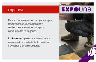 expouna

Por meio de um processo de aprendizagem
diferenciado, os alunos produzem
conhecimento, novas tecnologias e
oportunidades de negócios.

E o ExpoUna apresenta às empresas e à
comunidade o resultado destas iniciativas
inovadoras e empreendedoras.



                                            UNA | 27
 