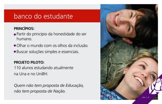 banco do estudante
PRINCÍPIOS:
n  Partir do princípio da honestidade do ser
    humano.
n Olhar o mundo com os olhos da inclusão.
n Buscar soluções simples e essenciais.



PROJETO PILOTO:
110 alunos estudando atualmente
na Una e no UniBH.

Quem não tem proposta de Educação,
não tem proposta de Nação.
                                                UNA | 32
 