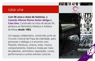 casa una
Com 96 anos e cheio de histórias, o
Casarão Afonso Penna Júnior abriga a
Casa Una. Construído no início do século XX,
pertence ao Patrimônio Histórico e Artístico
de Minas desde 1983.

Um espaço colaborativo, construído junto ao
Circuito Cultural da Praça da Liberdade, para
promover o diálogo e o encontro com
filosofia, literatura, cinema, artes, música,
comportamento, história e moda por meio
de palestras, seminários, exposições, cursos,
performances e outros eventos culturais.
                                                UNA | 33
 
