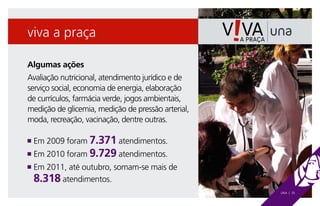 viva a praça

Algumas ações
Avaliação nutricional, atendimento jurídico e de
serviço social, economia de energia, elaboração
de currículos, farmácia verde, jogos ambientais,
medição de glicemia, medição de pressão arterial,
moda, recreação, vacinação, dentre outras.

n   Em 2009 foram 7.371 atendimentos.
n Em 2010 foram 9.729 atendimentos.
n  m 2011, até outubro, somam-se mais de
  E
    8.318 atendimentos.
                                                    UNA | 35
 