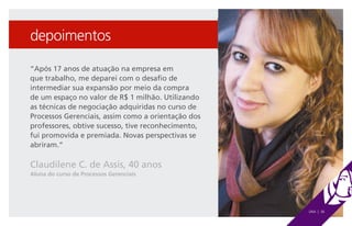 depoimentos

“Após 17 anos de atuação na empresa em
que trabalho, me deparei com o desafio de
intermediar sua expansão por meio da compra
de um espaço no valor de R$ 1 milhão. Utilizando
as técnicas de negociação adquiridas no curso de
Processos Gerenciais, assim como a orientação dos
professores, obtive sucesso, tive reconhecimento,
fui promovida e premiada. Novas perspectivas se
abriram.”

Claudilene C. de Assis, 40 anos
Aluna do curso de Processos Gerenciais




                                                    UNA | 36
 