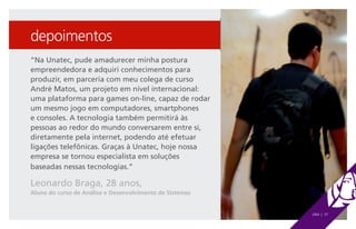 depoimentos
“Na Unatec, pude amadurecer minha postura
empreendedora e adquiri conhecimentos para
produzir, em parceria com meu colega de curso
André Matos, um projeto em nível internacional:
uma plataforma para games on-line, capaz de rodar
um mesmo jogo em computadores, smartphones
e consoles. A tecnologia também permitirá às
pessoas ao redor do mundo conversarem entre si,
diretamente pela internet, podendo até efetuar
ligações telefônicas. Graças à Unatec, hoje nossa
empresa se tornou especialista em soluções
baseadas nessas tecnologias.”

Leonardo Braga, 28 anos,
Aluno do curso de Análise e Desenvolvimento de Sistemas


                                                          UNA | 37
 