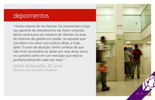 depoimentos
“Antes mesmo de me formar, fui promovido e hoje
sou gerente de atendimento da maior empresa
latino-americana em número de clientes na área
de sistemas de gestão em saúde. As equipes que
coordeno me veem com outros olhos, e hoje,
após 15 anos de atuação, tenho certeza de que
não errei na escolha ao optar por essa área; estou
no caminho certo em um mercado que está se
profissionalizando cada vez mais.”
Gladir Balsanello, 32 anos
Aluno do curso de Gestão Hospitalar




                                                     UNA | 38
 