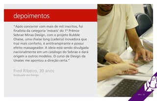 depoimentos
“Após concorrer com mais de mil inscritos, fui
finalista da categoria ‘móveis’ do 1º Prêmio
Sebrae Minas Design, com o projeto Bubble
Chaise, uma chaise long (cadeira) inovadora que
traz mais conforto, é antitranspirante e possui
efeito massageador. A ideia está sendo divulgada
nacionalmente em um catálogo do Sebrae e dará
origem a outros modelos. O curso de Design da
Unatec me apontou a direção certa.”


Fred Ribeiro, 30 anos
Graduado em Design




                                                   UNA | 39
 