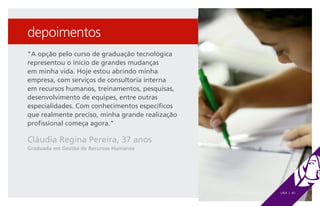 depoimentos
“A opção pelo curso de graduação tecnológica
representou o início de grandes mudanças
em minha vida. Hoje estou abrindo minha
empresa, com serviços de consultoria interna
em recursos humanos, treinamentos, pesquisas,
desenvolvimento de equipes, entre outras
especialidades. Com conhecimentos específicos
que realmente preciso, minha grande realização
profissional começa agora.”

Cláudia Regina Pereira, 37 anos
Graduada em Gestão de Recursos Humanos




                                                 UNA | 40
 