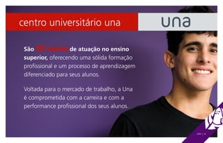 centro universitário una

 São 50 anos de atuação no ensino
 superior, oferecendo uma sólida formação
 profissional e um processo de aprendizagem
 diferenciado para seus alunos.

 Voltada para o mercado de trabalho, a Una
 é comprometida com a carreira e com a
 performance profissional dos seus alunos.



                                              UNA | 8
 