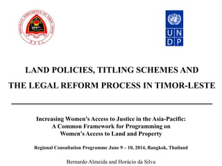 LAND POLICIES, TITLING SCHEMES AND
THE LEGAL REFORM PROCESS IN TIMOR-LESTE
Increasing Women’s Access to Justice in the Asia-Pacific:
A Common Framework for Programming on
Women’s Access to Land and Property
Regional Consultation Programme June 9 – 10, 2014, Bangkok, Thailand
Bernardo Almeida and Horácio da Silva
 