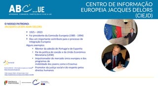 CENTRO DE INFORMAÇÃO
EUROPEIA JACQUES DELORS
(CIEJD)
▪ 1925 – 2023
▪ Foi presidente da Comissão Europeia (1985 - 1994)
▪ Deu um importante contributo para o processo de
Integração Europeia
Alguns exemplos:
• Mentor da adesão de Portugal e de Espanha
• Pai da política de coesão e da União Económica
Monetária (UEM)
• Impulsionador do mercado único europeu e dos
programas de
mobilidade dos jovens como o Erasmus
• Promotor da justiça social e do respeito pelos
direitos humanos
O NOSSO PATRONO:
JACQUES LUCIEN JEAN DELORS
Portal EUROCID – Informação Europeia ao Cidadão
https://eurocid.mne.gov.pt/
Portal EUROCID – Informação Europeia ao Cidadão
https://eurocid.mne.gov.pt/
Início
Vídeo Jacques Delors, Giving Europe a Soul
https://audiovisual.ec.europa.eu/en/video/I-252399
 