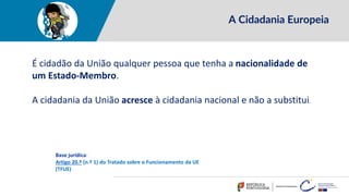 A Cidadania Europeia
É cidadão da União qualquer pessoa que tenha a nacionalidade de
um Estado-Membro.
A cidadania da União acresce à cidadania nacional e não a substitui.
Base jurídica:
Artigo 20.º (n.º 1) do Tratado sobre o Funcionamento da UE
(TFUE)
 