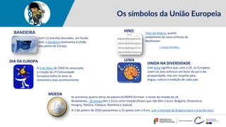Os símbolos da União Europeia
Com 12 estrelas douradas, um fundo
azul, a bandeira representa a União
dos povos da Europa
BANDEIRA Hino da Alegria, quarto
andamento da nona sinfonia de
Beethoven
HINO
A 9 de Maio de 1950 foi anunciada
a criação da 1ª Comunidade
Europeia todos os anos se
comemora esse acontecimento
LEMA
UNIDA NA DIVERSIDADE
Este lema significa que, com a UE, os Europeus
unem os seus esforços em favor da paz e da
prosperidade, mas em respeito pela
língua, cultura e tradição de cada país.
As primeiras quatro letras da palavra EUROPA formam o nome da moeda da UE.
Atualmente, 20 países têm o Euro como moeda (Países que não têm o euro: Bulgária, Dinamarca,
Hungria, Polónia, Chéquia, Roménia e Suécia)
MOEDA
+ outras versões…
DIA DA EUROPA
A 1 de janeiro de 2026 passaremos a 21 países com o Euro, com a entrada da Bulgária para a área do euro.
 