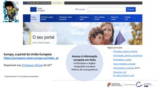 * Disponível em PT via tradutor automático
Europa, o portal da União Europeia
https://european-union.europa.eu/index_pt
Disponível nas 24 línguas oficiais da UE*
Acesso à informação
europeia em linha
Instituições e órgãos
Integração europeia
Política de transparência
Página principal
Princípios, países, história
Instituições, direito, orçamento
Prioridades e ações
Viver, trabalhar, estudar
Informações e eventos [en*]
Contacte a UE
As redes sociais e a UE
 