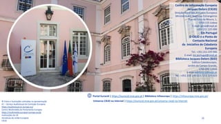 35
Centro de Informação Europeia
Jacques Delors (CIEJD)
Direção-Geral dos Assuntos Europeus
Ministério dos Negócios Estrangeiros
Rua da Cova da Moura, 1,
1350-115 Lisboa
E-mail: geral@ciejd.pt
+351 211 225 000
Em Portugal
O CIEJD é o Ponto de
Contacto Nacional
da Iniciativa de Cidadania
Europeia
Tel.: +351 211 225 046
E-mail: ice.portugal@ciejd.pt
Biblioteca Jacques Delors (BJD)
Edifício Caleidoscópio,
Jardim do Campo Grande,
1700-090 Lisboa
E-mail: biblioteca@ciejd.pt
Tel.: +351 210 170 113 / 211 225 023
Portal Eurocid | https://eurocid.mne.gov.pt | Biblioteca Infoeuropa | https://infoeuropa.mne.gov.pt/
© Fotos e ilustrações utilizadas na apresentação
EC – Serviço Audiovisual da Comissão Europeia
https://audiovisual.ec.europa.eu/
Centro Multimédia do Parlamento Europeu
https://multimedia.europarl.europa.eu/pt
Instituições da UE
Iniciativas da União Europeia
CIEJD
Universo CIEJD na Internet | https://eurocid.mne.gov.pt/universo-ciejd-na-internet
 