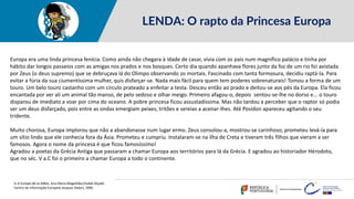 LENDA: O rapto da Princesa Europa
Europa era uma linda princesa fenícia. Como ainda não chegara à idade de casar, vivia com os pais num magnífico palácio e tinha por
hábito dar longos passeios com as amigas nos prados e nos bosques. Certo dia quando apanhava flores junto da foz de um rio foi avistada
por Zeus (o deus supremo) que se debruçava lá do Olimpo observando os mortais. Fascinado com tanta formosura, decidiu raptá-la. Para
evitar a fúria da sua ciumentíssima mulher, quis disfarçar-se. Nada mais fácil para quem tem poderes sobrenaturais! Tomou a forma de um
touro. Um belo touro castanho com um círculo prateado a enfeitar a testa. Desceu então ao prado e deitou-se aos pés da Europa. Ela ficou
encantada por ver ali um animal tão manso, de pelo sedoso e olhar meigo. Primeiro afagou-o, depois sentou-se-lhe no dorso e... o touro
disparou de imediato a voar por cima do oceano. A pobre princesa ficou assustadíssima. Mas não tardou a perceber que o raptor só podia
ser um deus disfarçado, pois entre as ondas emergiam peixes, tritões e sereias a acenar-lhes. Até Posídon apareceu agitando o seu
tridente.
Muito chorosa, Europa implorou que não a abandonasse num lugar ermo. Zeus consolou-a, mostrou-se carinhoso, prometeu levá-la para
um sítio lindo que ele conhecia fora da Ásia. Prometeu e cumpriu. Instalaram-se na ilha de Creta e tiveram três filhos que vieram a ser
famosos. Agora o nome da princesa é que ficou famosíssimo!
Agradou a poetas da Grécia Antiga que passaram a chamar Europa aos territórios para lá da Grécia. E agradou ao historiador Hérodoto,
que no séc. V a.C foi o primeiro a chamar Europa a todo o continente.
in A Europa dá as Mãos, Ana Maria Magalhães/Isabel Alçada
Centro de Informação Europeia Jacques Delors, 1995.
 