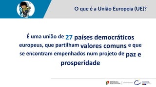O que é a União Europeia (UE)?
É uma união de 27 países democráticos
europeus, que partilham valores comuns e que
se encontram empenhados num projeto de paz e
prosperidade
 