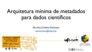 Arquitetura mínima de metadados
para dados científicos
Dra.Ana Carolina Simionato
acsimionato@ufscar.br
 