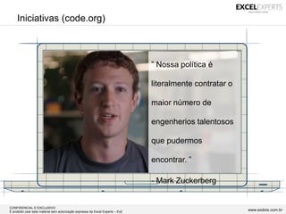CONFIDENCIAL E EXCLUSIVO
É proibido usar este material sem autorização expressa da Excel Experts – Ex2 www.exdois.com.br
Iniciativas (code.org)
” Nossa política é
literalmente contratar o
maior número de
engenherios talentosos
que pudermos
encontrar. ”
- Mark Zuckerberg
 