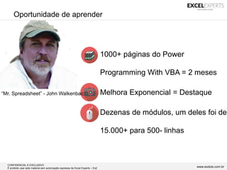CONFIDENCIAL E EXCLUSIVO
É proibido usar este material sem autorização expressa da Excel Experts – Ex2 www.exdois.com.br
Oportunidade de aprender
• 1000+ páginas do Power
Programming With VBA = 2 meses
• Melhora Exponencial = Destaque
• Dezenas de módulos, um deles foi de
15.000+ para 500- linhas
“Mr. Spreadsheet” - John Walkenbac
 