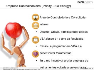 CONFIDENCIAL E EXCLUSIVO
É proibido usar este material sem autorização expressa da Excel Experts – Ex2 www.exdois.com.br
Empresa Sucroalcooleira (Infinity - Bio Energy)
• Área de Controladoria e Consultoria
interna
• Desafio: Otávio, administrador odiava
VBA desde o 1ø ano da faculdade
• Passou a programar em VBA e a
desenvolver ferramentas
• 1ø a me incentivar a criar empresa de
treinamentos voltada a universitários
 
