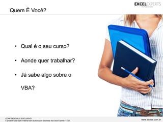 CONFIDENCIAL E EXCLUSIVO
É proibido usar este material sem autorização expressa da Excel Experts – Ex2 www.exdois.com.br
Quem É Você?
• Qual é o seu curso?
• Aonde quer trabalhar?
• Já sabe algo sobre o
VBA?
 