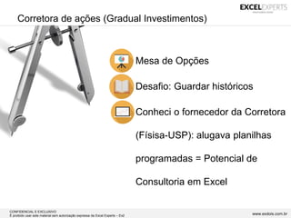 CONFIDENCIAL E EXCLUSIVO
É proibido usar este material sem autorização expressa da Excel Experts – Ex2 www.exdois.com.br
Corretora de ações (Gradual Investimentos)
• Mesa de Opções
• Desafio: Guardar históricos
• Conheci o fornecedor da Corretora
(Físisa-USP): alugava planilhas
programadas = Potencial de
Consultoria em Excel
 