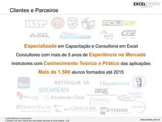 CONFIDENCIAL E EXCLUSIVO
É proibido usar este material sem autorização expressa da Excel Experts – Ex2 www.exdois.com.br
Especializada em Capacitação e Consultoria em Excel
Consultores com mais de 5 anos de Experiência no Mercado
Instrutores com Conhecimento Teórico e Prático das aplicações
Mais de 1.500 alunos formados até 2015
Clientes e Parceiros
 