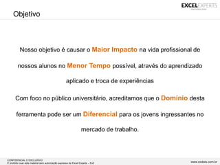 CONFIDENCIAL E EXCLUSIVO
É proibido usar este material sem autorização expressa da Excel Experts – Ex2 www.exdois.com.br
Objetivo
Nosso objetivo é causar o Maior Impacto na vida profissional de
nossos alunos no Menor Tempo possível, através do aprendizado
aplicado e troca de experiências
Com foco no público universitário, acreditamos que o Domínio desta
ferramenta pode ser um Diferencial para os jovens ingressantes no
mercado de trabalho.
 