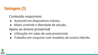 Vantagens (3)
Conteúdo responsivo
● Acessível em dispositivos móveis.
● Maior controle e liberdade de estudo.
Apoio ao ensino presencial
● Utilização em salas de aula presenciais.
● Trabalho em conjunto com modelos de ensino híbrido.
10
 