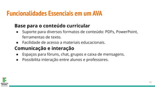 Funcionalidades Essenciais em um AVA
Base para o conteúdo curricular
● Suporte para diversos formatos de conteúdo: PDFs, PowerPoint,
ferramentas de texto.
● Facilidade de acesso a materiais educacionais.
Comunicação e interação
● Espaços para fóruns, chat, grupos e caixa de mensagens.
● Possibilita interação entre alunos e professores.
12
 