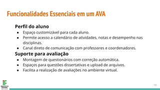 Funcionalidades Essenciais em um AVA
Perﬁl do aluno
● Espaço customizável para cada aluno.
● Permite acesso a calendário de atividades, notas e desempenho nas
disciplinas.
● Canal direto de comunicação com professores e coordenadores.
Suporte para avaliação
● Montagem de questionários com correção automática.
● Espaços para questões dissertativas e upload de arquivos.
● Facilita a realização de avaliações no ambiente virtual.
13
 