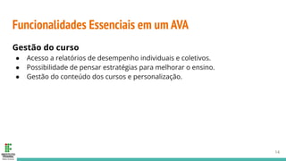 Funcionalidades Essenciais em um AVA
Gestão do curso
● Acesso a relatórios de desempenho individuais e coletivos.
● Possibilidade de pensar estratégias para melhorar o ensino.
● Gestão do conteúdo dos cursos e personalização.
14
 