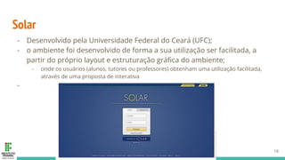 Solar
- Desenvolvido pela Universidade Federal do Ceará (UFC);
- o ambiente foi desenvolvido de forma a sua utilização ser facilitada, a
partir do próprio layout e estruturação gráﬁca do ambiente;
- onde os usuários (alunos, tutores ou professores) obtenham uma utilização facilitada,
através de uma proposta de interativa
-
18
 
