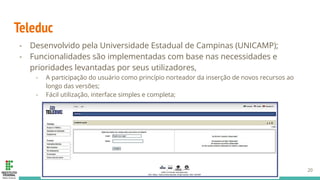 Teleduc
- Desenvolvido pela Universidade Estadual de Campinas (UNICAMP);
- Funcionalidades são implementadas com base nas necessidades e
prioridades levantadas por seus utilizadores,
- A participação do usuário como princípio norteador da inserção de novos recursos ao
longo das versões;
- Fácil utilização, interface simples e completa;
20
 