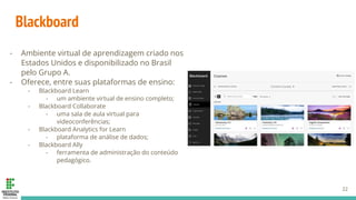 Blackboard
- Ambiente virtual de aprendizagem criado nos
Estados Unidos e disponibilizado no Brasil
pelo Grupo A.
- Oferece, entre suas plataformas de ensino:
- Blackboard Learn
- um ambiente virtual de ensino completo;
- Blackboard Collaborate
- uma sala de aula virtual para
videoconferências;
- Blackboard Analytics for Learn
- plataforma de análise de dados;
- Blackboard Ally
- ferramenta de administração do conteúdo
pedagógico.
22
 