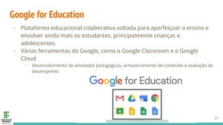 Google for Education
- Plataforma educacional colaborativa voltada para aperfeiçoar o ensino e
envolver ainda mais os estudantes, principalmente crianças e
adolescentes.
- Várias ferramentas do Google, como o Google Classroom e o Google
Cloud
- Desenvolvimento de atividades pedagógicas, armazenamento de conteúdo e avaliação de
desempenho.
23
 