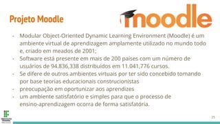 Projeto Moodle
- Modular Object-Oriented Dynamic Learning Environment (Moodle) é um
ambiente virtual de aprendizagem amplamente utilizado no mundo todo
e, criado em meados de 2001;
- Software está presente em mais de 200 países com um número de
usuários de 94.836,338 distribuídos em 11.041,776 cursos.
- Se difere de outros ambientes virtuais por ter sido concebido tomando
por base teorias educacionais construcionistas
- preocupação em oportunizar aos aprendizes
- um ambiente satisfatório e simples para que o processo de
ensino-aprendizagem ocorra de forma satisfatória.
25
 
